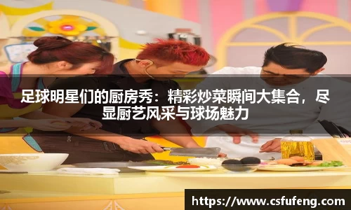 足球明星们的厨房秀：精彩炒菜瞬间大集合，尽显厨艺风采与球场魅力